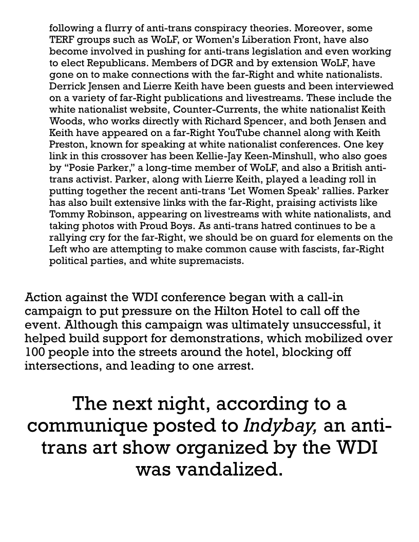following a flurry of anti-trans conspiracy theories. Moreover, some
TERF groups such as WoLF, or Women’s Liberation Front, have also
become involved in pushing for anti-trans legislation and even working
to elect Republicans. Members of DGR and by extension WoLF, have
gone on to make connections with the far-Right and white nationalists.
Derrick Jensen and Lierre Keith have been guests and been interviewed
on a variety of far-Right publications and livestreams. These include the
white nationalist website, Counter-Currents, the white nationalist Keith
Woods, who works directly with Richard Spencer, and both Jensen and
Keith have appeared on a far-Right YouTube channel along with Keith
Preston, known for speaking at white nationalist conferences. One key
link in this crossover has been Kellie-Jay Keen-Minshull, who also goes
by “Posie Parker,” a long-time member of WoLF, and also a British anti-
trans activist. Parker, along with Lierre Keith, played a leading roll in
putting together the recent anti-trans ‘Let Women Speak’ rallies. Parker
has also built extensive links with the far-Right, praising activists like
Tommy Robinson, appearing on livestreams with white nationalists, and
taking photos with Proud Boys. As anti-trans hatred continues to be a
rallying cry for the far-Right, we should be on guard for elements on the
Left who are attempting to make common cause with fascists, far-Right
political parties, and white supremacists.

Action against the WDI conference began with a call-in
campaign to put pressure on the Hilton Hotel to call off the
event. Although this campaign was ultimately unsuccessful, it
helped build support for demonstrations, which mobilized over

100 people into the streets around the hotel, blocking off

intersections, and leading to one arrest.

The next night, according to a

communique posted to Indybay, an anti-

trans art show organized by the WDI
was vandalized.
